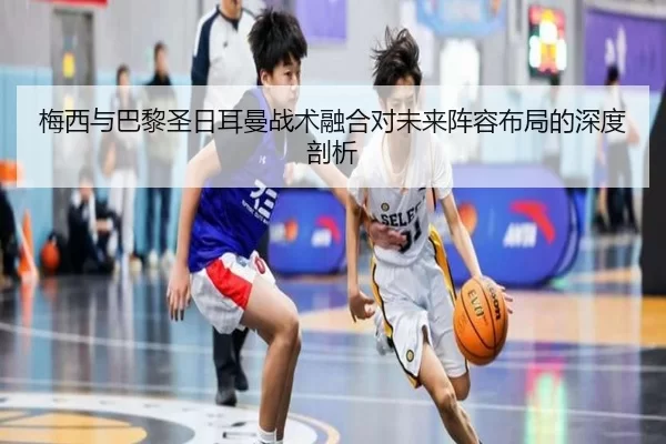 梅西与巴黎圣日耳曼战术融合对未来阵容布局的深度剖析